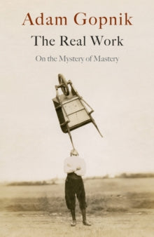 The Real Work : On the Mystery of Mastery by Adam Gopnik