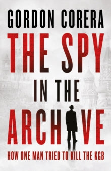 The Spy in the Archive : How One Man Tried to Kill the KGB by Gordon Corera