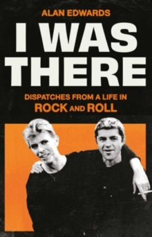 I Was There : Dispatches from a Life in Rock and Roll by Alan Edwards