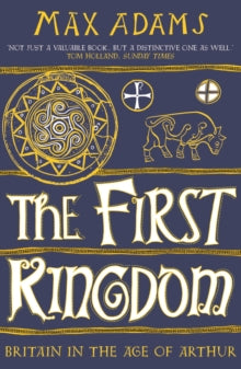 The First Kingdom : Britain in the age of Arthur by Max Adams